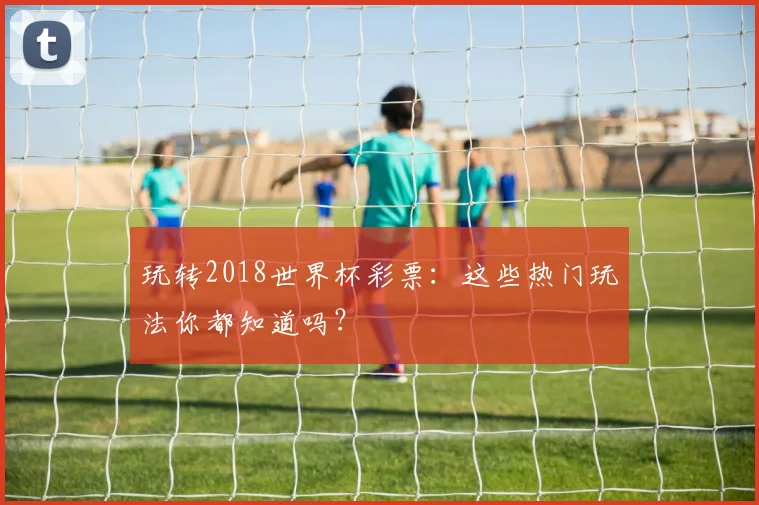 玩转2018世界杯彩票:这些热门玩法你都知道吗?