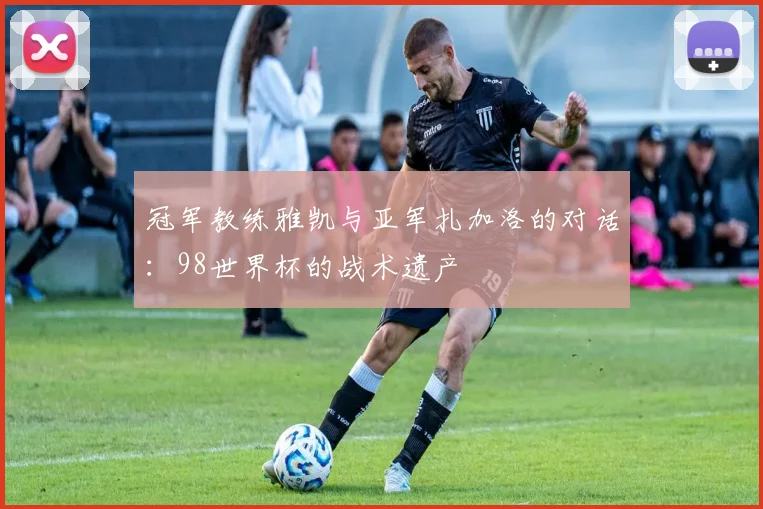 冠军教练雅凯与亚军扎加洛的对话:98世界杯的战术遗产