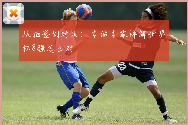 从抽签到对决：专访专家详解世界杯8强怎么对