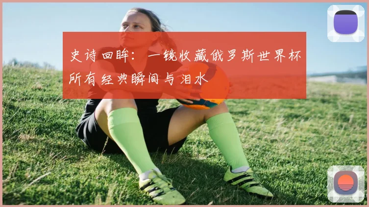 史诗回眸：一镜收藏俄罗斯世界杯所有经典瞬间与泪水