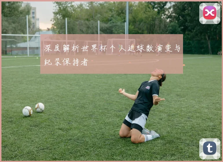 深度解析世界杯个人进球数演变与纪录保持者