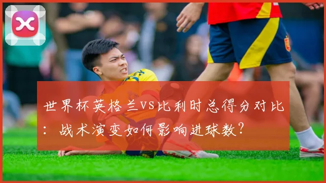 世界杯英格兰vs比利时总得分对比：战术演变如何影响进球数？