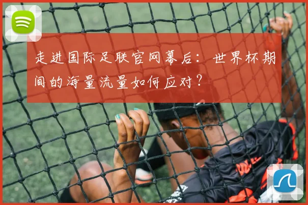走进国际足联官网幕后：世界杯期间的海量流量如何应对？