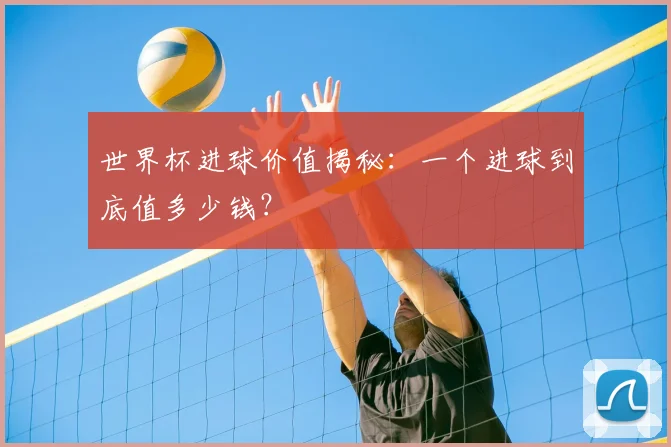 世界杯进球价值揭秘:一个进球到底值多少钱?