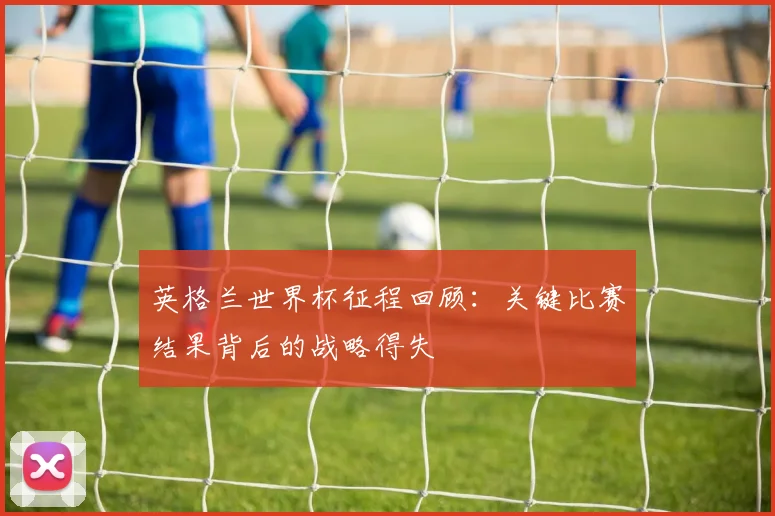 英格兰世界杯征程回顾：关键比赛结果背后的战略得失