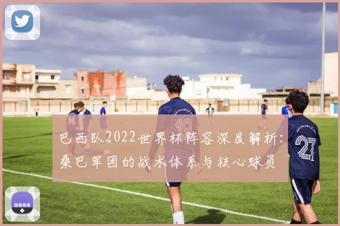 巴西队2022世界杯阵容深度解析：桑巴军团的战术体系与核心球员