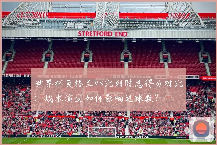 世界杯英格兰vs比利时总得分对比：战术演变如何影响进球数？