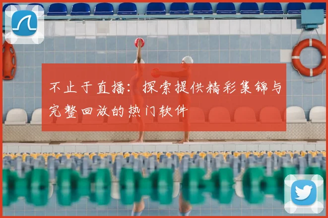 不止于直播:探索提供精彩集锦与完整回放的热门软件