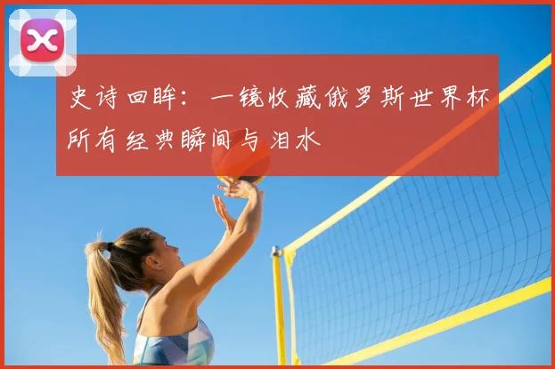 史诗回眸：一镜收藏俄罗斯世界杯所有经典瞬间与泪水