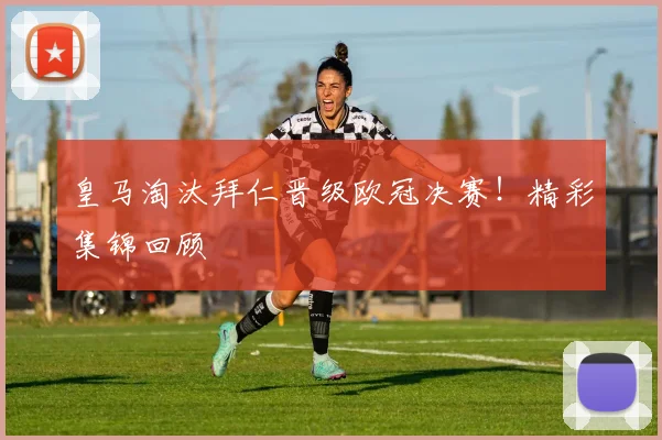 皇马淘汰拜仁晋级欧冠决赛！精彩集锦回顾