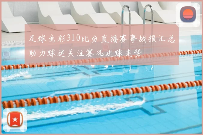 足球竞彩310比分直播赛事战报汇总助力球迷关注赛况进球走势