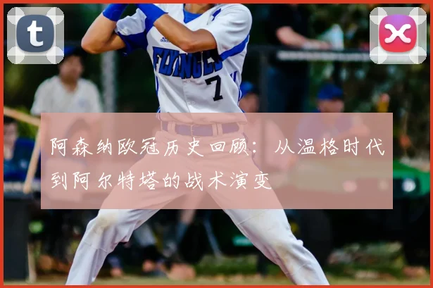阿森纳欧冠历史回顾：从温格时代到阿尔特塔的战术演变