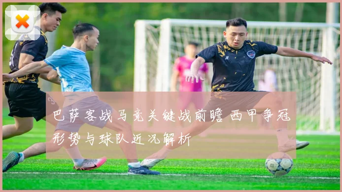 巴萨客战马竞关键战前瞻 西甲争冠形势与球队近况解析